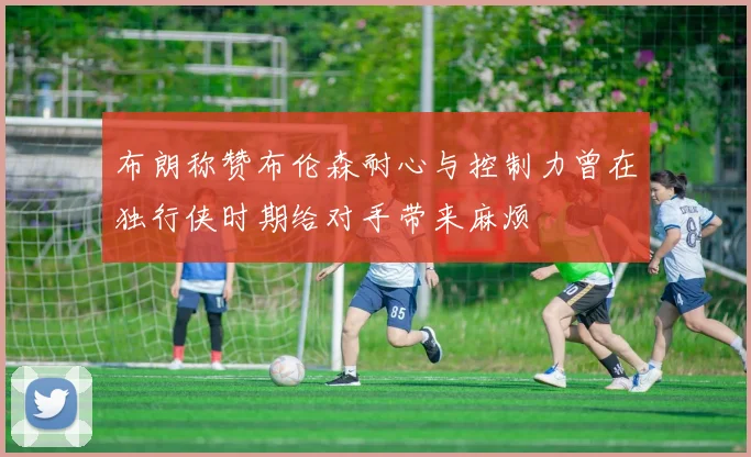 布朗称赞布伦森耐心与控制力曾在独行侠时期给对手带来麻烦