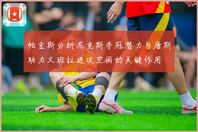帕金斯分析尼克斯夺冠潜力与唐斯助力文班拉进攻空间的关键作用