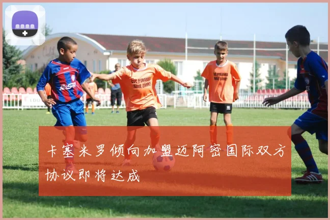 卡塞米罗倾向加盟迈阿密国际双方协议即将达成