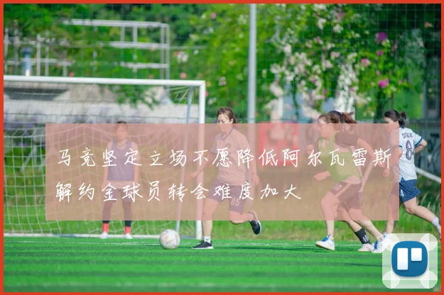 马竞坚定立场不愿降低阿尔瓦雷斯解约金球员转会难度加大