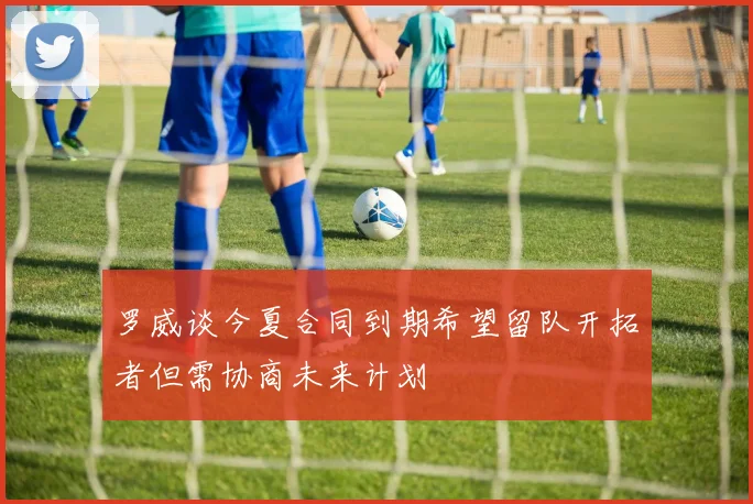 罗威谈今夏合同到期希望留队开拓者但需协商未来计划