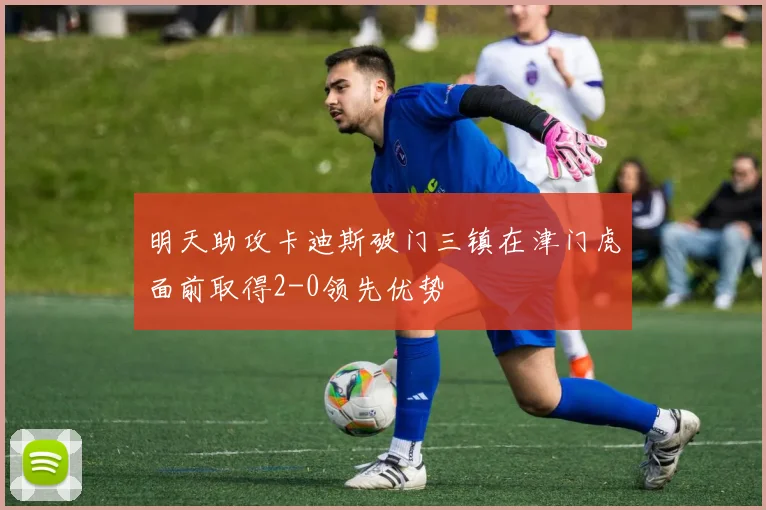明天助攻卡迪斯破门三镇在津门虎面前取得2-0领先优势