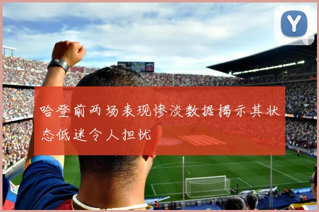 哈登前两场表现惨淡数据揭示其状态低迷令人担忧