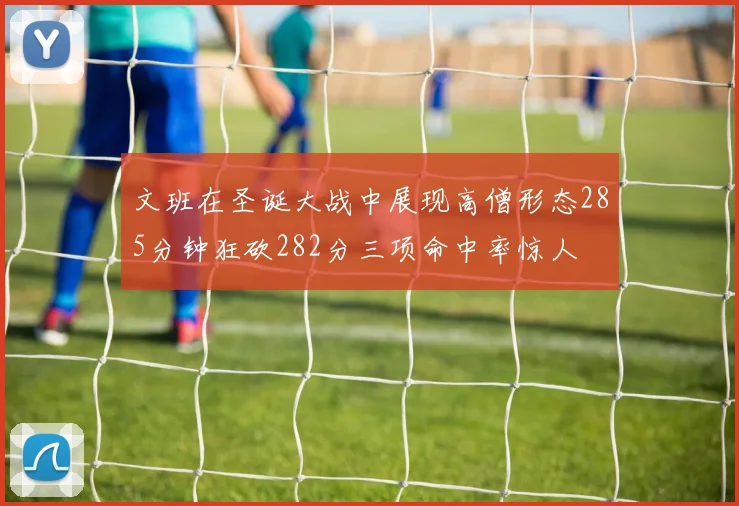 文班在圣诞大战中展现高僧形态285分钟狂砍282分三项命中率惊人